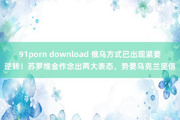 91porn download 俄乌方式已出现紧要逆转！苏罗维金作念出两大表态，势要乌克兰坚信