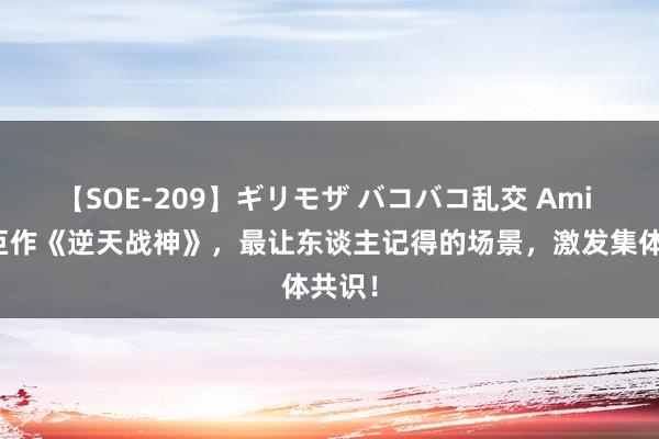 【SOE-209】ギリモザ バコバコ乱交 Ami 经典巨作《逆天战神》，最让东谈主记得的场景，激发集体共识！