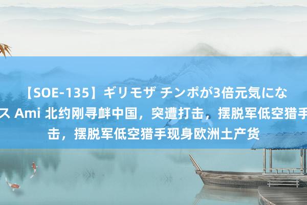 【SOE-135】ギリモザ チンポが3倍元気になる励ましセックス Ami 北约刚寻衅中国，突遭打击，摆脱军低空猎手现身欧洲土产货