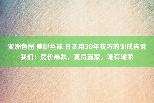 亚洲色图 美腿丝袜 日本用30年技巧的训戒告诉我们：房价暴跌，莫得赢家，唯有输家