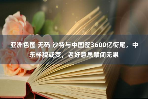 亚洲色图 无码 沙特与中国签3600亿衔尾，中东样貌或变，老好意思禁闭无果