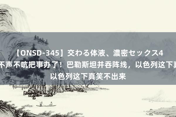 【ONSD-345】交わる体液、濃密セックス4時間 中国不声不吭把事办了！巴勒斯坦并吞阵线，以色列这下真笑不出来