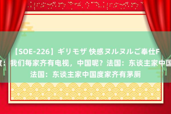 【SOE-226】ギリモザ 快感ヌルヌルご奉仕FUCK Ami 印度：我们每家齐有电视，中国呢？法国：东谈主家中国度家齐有茅厕