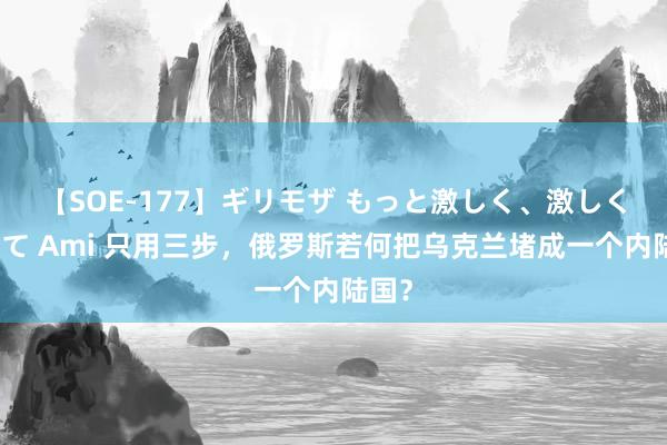 【SOE-177】ギリモザ もっと激しく、激しく突いて Ami 只用三步，俄罗斯若何把乌克兰堵成一个内陆国？