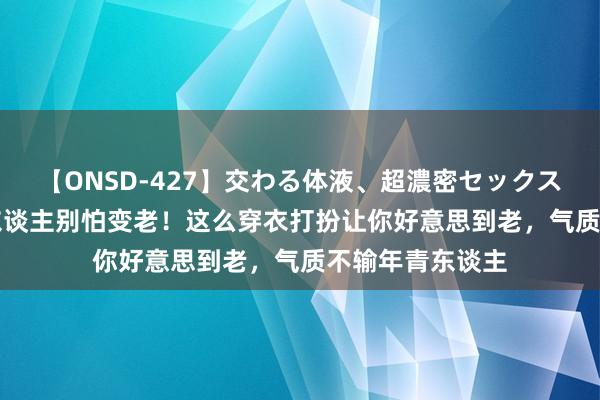 【ONSD-427】交わる体液、超濃密セックス4時間 50岁女东谈主别怕变老！这么穿衣打扮让你好意思到老，气质不输年青东谈主