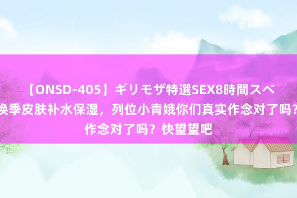 【ONSD-405】ギリモザ特選SEX8時間スペシャル 4 换季皮肤补水保湿，列位小青娥你们真实作念对了吗？快望望吧