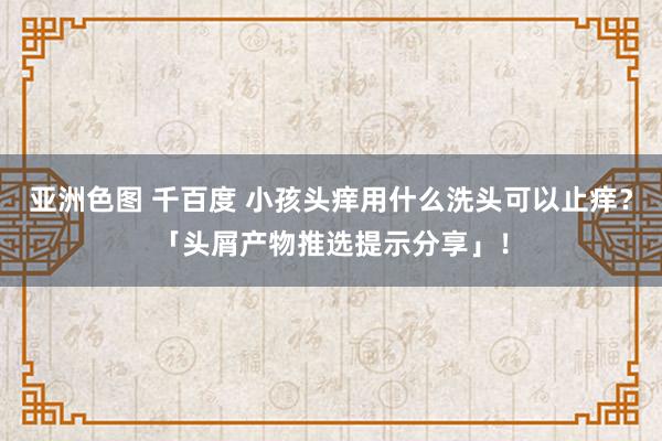 亚洲色图 千百度 小孩头痒用什么洗头可以止痒？「头屑产物推选提示分享」！