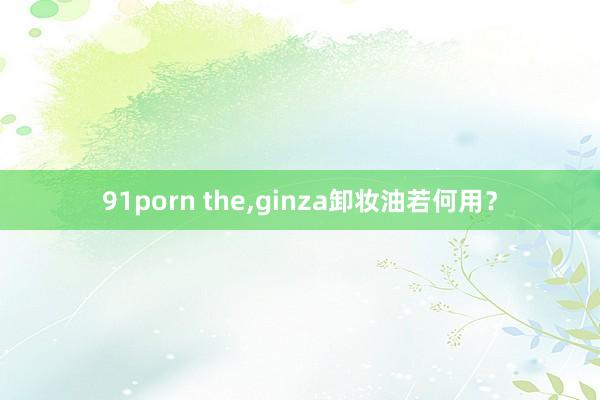 91porn the，ginza卸妆油若何用？