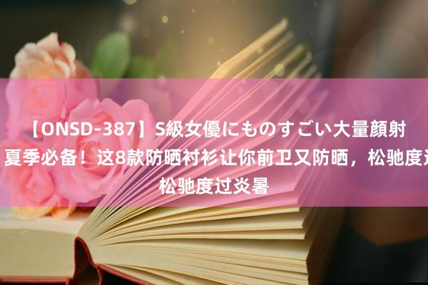 【ONSD-387】S級女優にものすごい大量顔射4時間 夏季必备！这8款防晒衬衫让你前卫又防晒，松驰度过炎暑