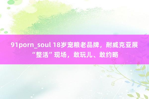 91porn_soul 18岁宠粮老品牌，耐威克亚展“整活”现场，敢玩儿、敢约略