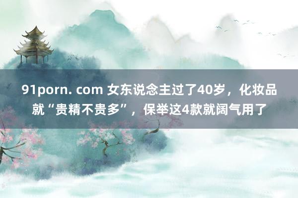 91porn. com 女东说念主过了40岁，化妆品就“贵精不贵多”，保举这4款就阔气用了