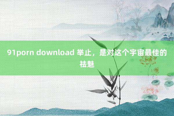 91porn download 举止，是对这个宇宙最佳的祛魅