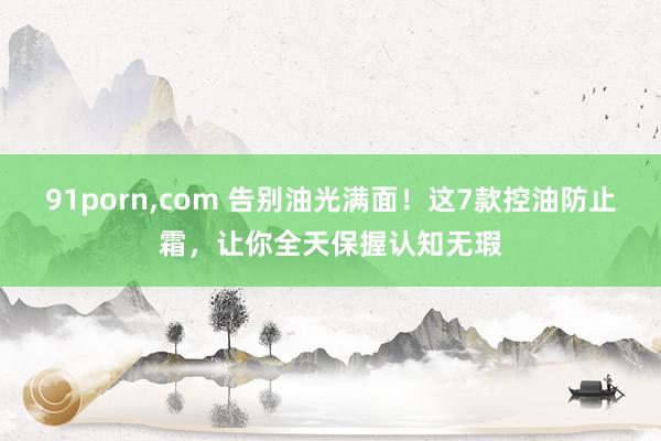 91porn，com 告别油光满面！这7款控油防止霜，让你全天保握认知无瑕