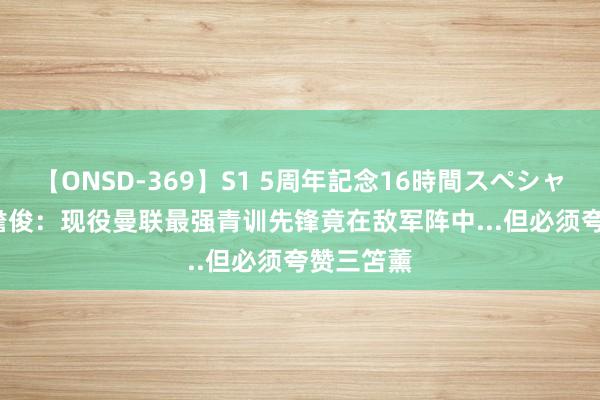 【ONSD-369】S1 5周年記念16時間スペシャル RED 詹俊：现役曼联最强青训先锋竟在敌军阵中...但必须夸赞三笘薰