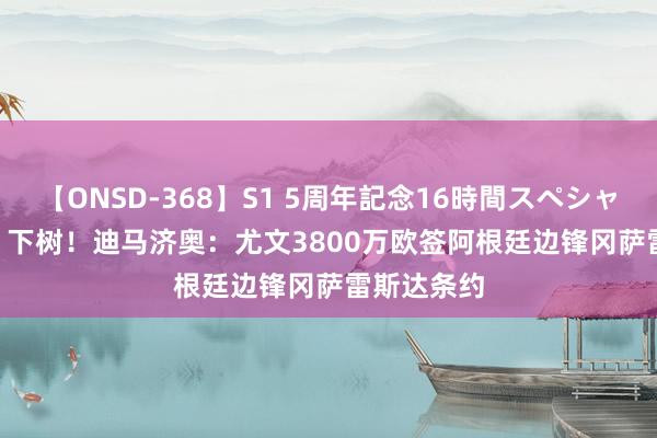 【ONSD-368】S1 5周年記念16時間スペシャル WHITE 下树！迪马济奥：尤文3800万欧签阿根廷边锋冈萨雷斯达条约