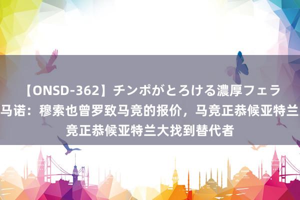 【ONSD-362】チンポがとろける濃厚フェラチオ4時間 罗马诺：穆索也曾罗致马竞的报价，马竞正恭候亚特兰大找到替代者