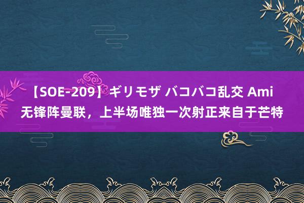 【SOE-209】ギリモザ バコバコ乱交 Ami 无锋阵曼联，上半场唯独一次射正来自于芒特