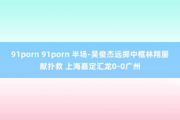 91porn 91porn 半场-吴俊杰远掷中框林翔屡献扑救 上海嘉定汇龙0-0广州