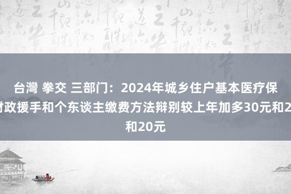 台灣 拳交 三部门：2024年城乡住户基本医疗保障财政援手和个东谈主缴费方法辩别较上年加多30元和20元