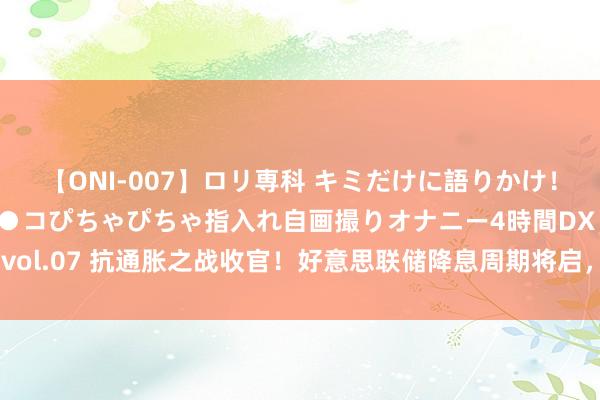 【ONI-007】ロリ専科 キミだけに語りかけ！ロリっ娘20人！オマ●コぴちゃぴちゃ指入れ自画撮りオナニー4時間DX vol.07 抗通胀之战收官！好意思联储降息周期将启，如何影响你的钱袋子