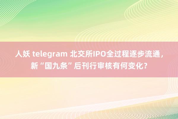 人妖 telegram 北交所IPO全过程逐步流通，新“国九条”后刊行审核有何变化？