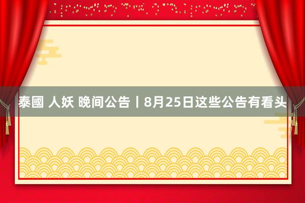 泰國 人妖 晚间公告丨8月25日这些公告有看头